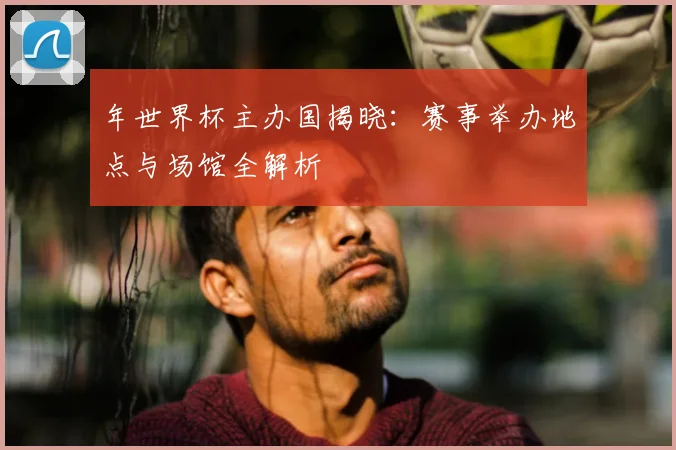 年世界杯主办国揭晓：赛事举办地点与场馆全解析