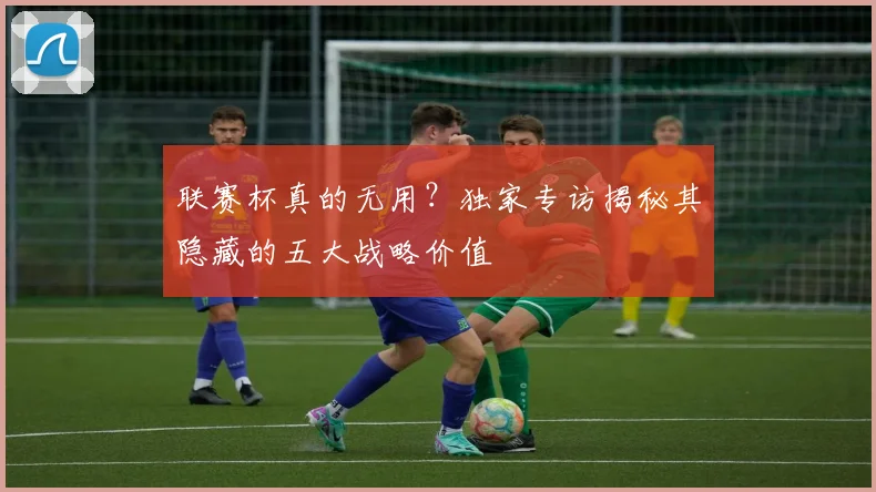 联赛杯真的无用？独家专访揭秘其隐藏的五大战略价值