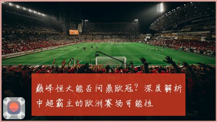 巅峰恒大能否问鼎欧冠?深度解析中超霸主的欧洲赛场可能性