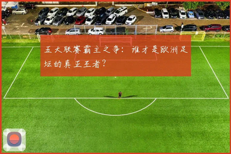 五大联赛霸主之争:谁才是欧洲足坛的真正王者?