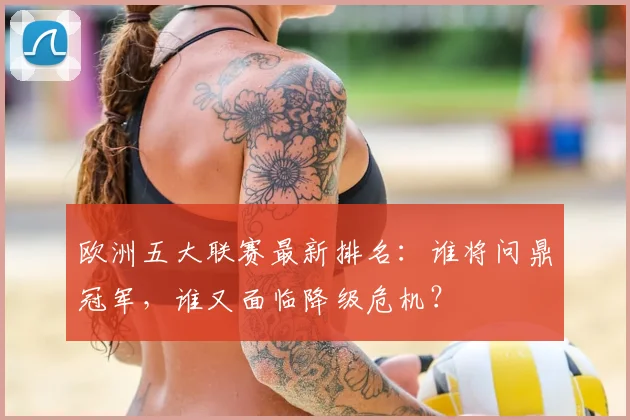 欧洲五大联赛最新排名：谁将问鼎冠军，谁又面临降级危机？