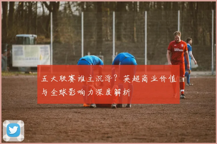 五大联赛谁主沉浮？英超商业价值与全球影响力深度解析