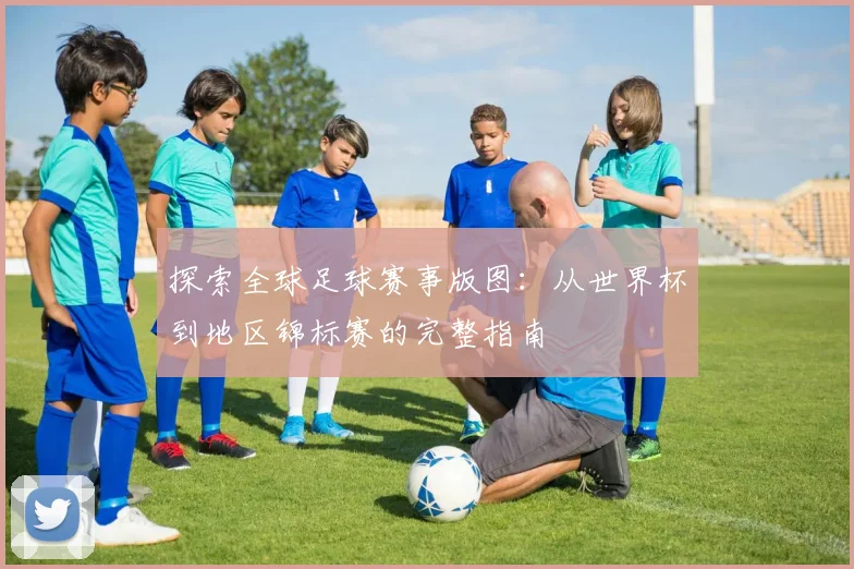 探索全球足球赛事版图:从世界杯到地区锦标赛的完整指南
