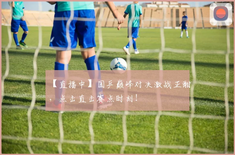 【直播中】国乒巅峰对决激战正酣，点击直击赛点时刻！