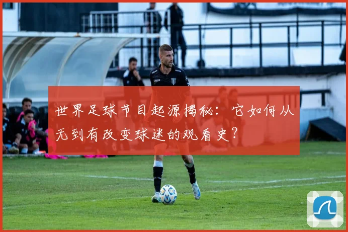 世界足球节目起源揭秘：它如何从无到有改变球迷的观看史？