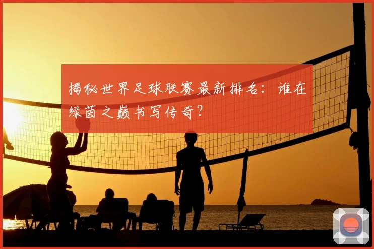 揭秘世界足球联赛最新排名:谁在绿茵之巅书写传奇?