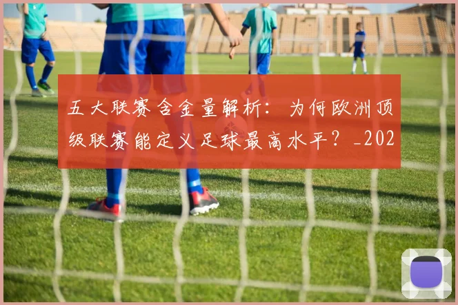 五大联赛含金量解析:为何欧洲顶级联赛能定义足球最高水平?_20260611141037
