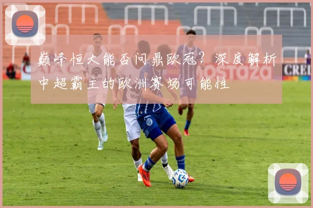 巅峰恒大能否问鼎欧冠？深度解析中超霸主的欧洲赛场可能性