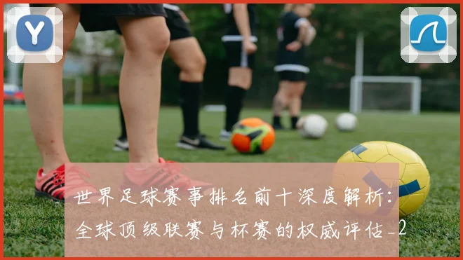世界足球赛事排名前十深度解析：全球顶级联赛与杯赛的权威评估_20260610190204