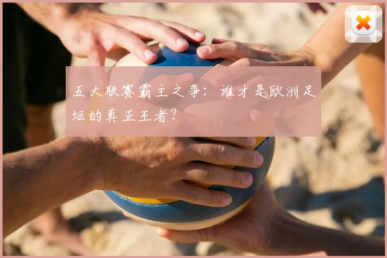 五大联赛霸主之争：谁才是欧洲足坛的真正王者？